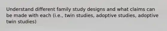 Understand different family study designs and what claims can be made with each (i.e., twin studies, adoptive studies, adoptive twin studies)