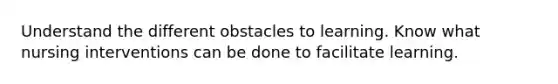 Understand the different obstacles to learning. Know what nursing interventions can be done to facilitate learning.