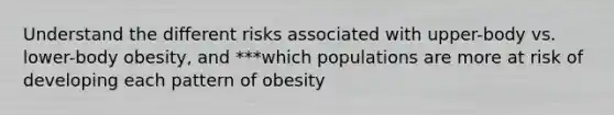 Understand the different risks associated with upper-body vs. lower-body obesity, and ***which populations are more at risk of developing each pattern of obesity