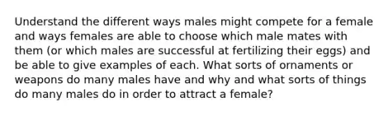 Understand the different ways males might compete for a female and ways females are able to choose which male mates with them (or which males are successful at fertilizing their eggs) and be able to give examples of each. What sorts of ornaments or weapons do many males have and why and what sorts of things do many males do in order to attract a female?