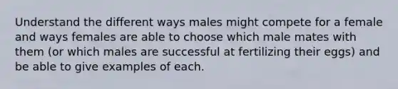 Understand the different ways males might compete for a female and ways females are able to choose which male mates with them (or which males are successful at fertilizing their eggs) and be able to give examples of each.