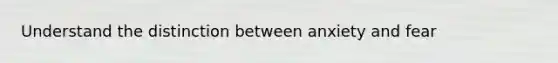Understand the distinction between anxiety and fear