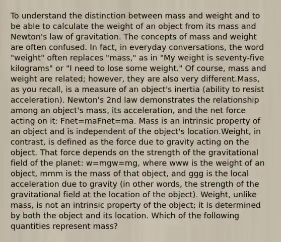 To understand the distinction between mass and weight and to be able to calculate the weight of an object from its mass and Newton's law of gravitation. The concepts of mass and weight are often confused. In fact, in everyday conversations, the word "weight" often replaces "mass," as in "My weight is seventy-five kilograms" or "I need to lose some weight." Of course, mass and weight are related; however, they are also very different.Mass, as you recall, is a measure of an object's inertia (ability to resist acceleration). Newton's 2nd law demonstrates the relationship among an object's mass, its acceleration, and the net force acting on it: Fnet=maFnet=ma. Mass is an intrinsic property of an object and is independent of the object's location.Weight, in contrast, is defined as the force due to gravity acting on the object. That force depends on the strength of the gravitational field of the planet: w=mgw=mg, where www is the weight of an object, mmm is the mass of that object, and ggg is the local acceleration due to gravity (in other words, the strength of the gravitational field at the location of the object). Weight, unlike mass, is not an intrinsic property of the object; it is determined by both the object and its location. Which of the following quantities represent mass?