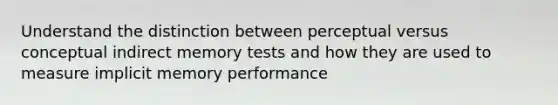 Understand the distinction between perceptual versus conceptual indirect memory tests and how they are used to measure implicit memory performance