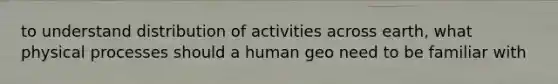 to understand distribution of activities across earth, what physical processes should a human geo need to be familiar with