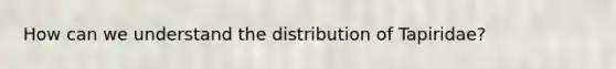 How can we understand the distribution of Tapiridae?