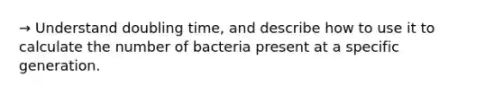 → Understand doubling time, and describe how to use it to calculate the number of bacteria present at a specific generation.