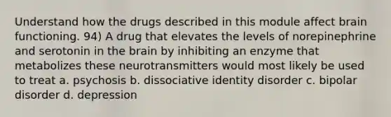 Understand how the drugs described in this module affect brain functioning. 94) A drug that elevates the levels of norepinephrine and serotonin in the brain by inhibiting an enzyme that metabolizes these neurotransmitters would most likely be used to treat a. psychosis b. dissociative identity disorder c. bipolar disorder d. depression