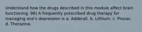 Understand how the drugs described in this module affect brain functioning. 96) A frequently prescribed drug therapy for managing one's depression is a. Adderall. b. Lithium. c. Prozac. d. Thorazine.