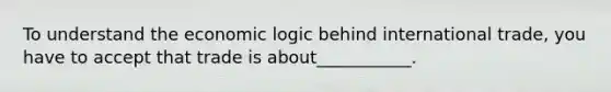 To understand the economic logic behind international trade, you have to accept that trade is about___________.