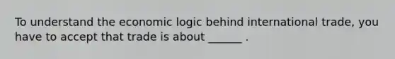 To understand the economic logic behind international trade, you have to accept that trade is about ______ .