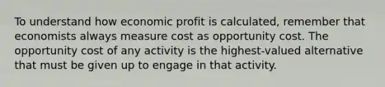 To understand how economic profit is calculated, remember that economists always measure cost as opportunity cost. The opportunity cost of any activity is the highest-valued alternative that must be given up to engage in that activity.