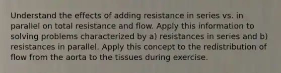 Understand the effects of adding resistance in series vs. in parallel on total resistance and flow. Apply this information to solving problems characterized by a) resistances in series and b) resistances in parallel. Apply this concept to the redistribution of flow from the aorta to the tissues during exercise.