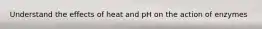 Understand the effects of heat and pH on the action of enzymes