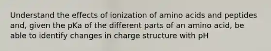 Understand the effects of ionization of amino acids and peptides and, given the pKa of the different parts of an amino acid, be able to identify changes in charge structure with pH