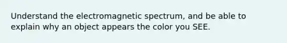 Understand the electromagnetic spectrum, and be able to explain why an object appears the color you SEE.