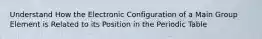 Understand How the Electronic Configuration of a Main Group Element is Related to its Position in the Periodic Table