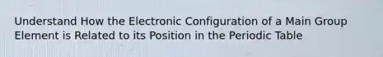 Understand How the Electronic Configuration of a Main Group Element is Related to its Position in the Periodic Table