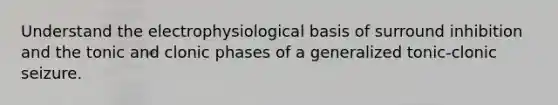 Understand the electrophysiological basis of surround inhibition and the tonic and clonic phases of a generalized tonic-clonic seizure.