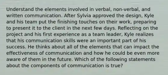 Understand the elements involved in verbal, non-verbal, and written communication. After Sylvia approved the design, Kyle and his team put the finishing touches on their work, preparing to present it to the client in the next few days. Reflecting on the project and his first experience as a team leader, Kyle realizes that his communication skills were an important part of his success. He thinks about all of the elements that can impact the effectiveness of communication and how he could be even more aware of them in the future. Which of the following statements about the components of communication is true?