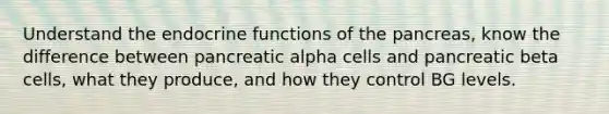 Understand the endocrine functions of the pancreas, know the difference between pancreatic alpha cells and pancreatic beta cells, what they produce, and how they control BG levels.