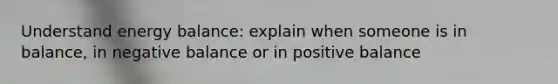 Understand energy balance: explain when someone is in balance, in negative balance or in positive balance