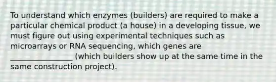 To understand which enzymes (builders) are required to make a particular chemical product (a house) in a developing tissue, we must figure out using experimental techniques such as microarrays or RNA sequencing, which genes are ________________ (which builders show up at the same time in the same construction project).