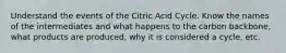 Understand the events of the Citric Acid Cycle. Know the names of the intermediates and what happens to the carbon backbone, what products are produced, why it is considered a cycle, etc.