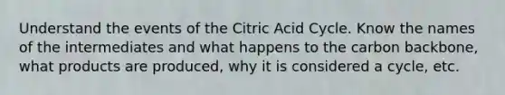 Understand the events of the Citric Acid Cycle. Know the names of the intermediates and what happens to the carbon backbone, what products are produced, why it is considered a cycle, etc.