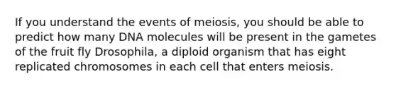 If you understand the events of meiosis, you should be able to predict how many DNA molecules will be present in the gametes of the fruit fly Drosophila, a diploid organism that has eight replicated chromosomes in each cell that enters meiosis.