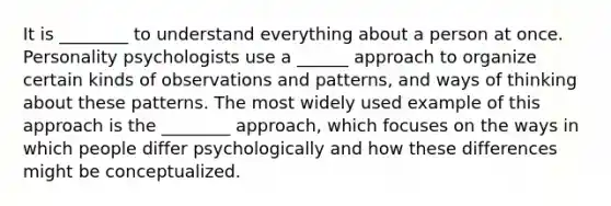 It is ________ to understand everything about a person at once. Personality psychologists use a ______ approach to organize certain kinds of observations and patterns, and ways of thinking about these patterns. The most widely used example of this approach is the ________ approach, which focuses on the ways in which people differ psychologically and how these differences might be conceptualized.