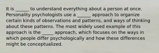 It is ______ to understand everything about a person at once. Personality psychologists use a ______ approach to organize certain kinds of observations and patterns, and ways of thinking about these patterns. The most widely used example of this approach is the _____ approach, which focuses on the ways in which people differ psychologically and how these differences might be conceptualized.