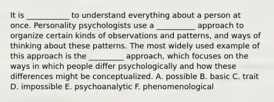 It is ___________ to understand everything about a person at once. Personality psychologists use a __________ approach to organize certain kinds of observations and patterns, and ways of thinking about these patterns. The most widely used example of this approach is the _________ approach, which focuses on the ways in which people differ psychologically and how these differences might be conceptualized. A. possible B. basic C. trait D. impossible E. psychoanalytic F. phenomenological