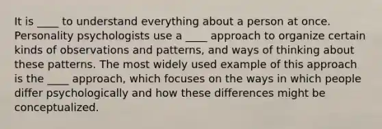 It is ____ to understand everything about a person at once. Personality psychologists use a ____ approach to organize certain kinds of observations and patterns, and ways of thinking about these patterns. The most widely used example of this approach is the ____ approach, which focuses on the ways in which people differ psychologically and how these differences might be conceptualized.