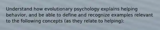 Understand how evolutionary psychology explains helping behavior, and be able to define and recognize examples relevant to the following concepts (as they relate to helping):