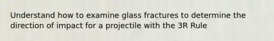 Understand how to examine glass fractures to determine the direction of impact for a projectile with the 3R Rule