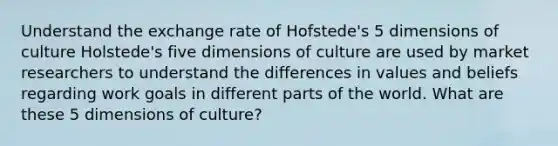 Understand the exchange rate of Hofstede's 5 dimensions of culture Holstede's five dimensions of culture are used by market researchers to understand the differences in values and beliefs regarding work goals in different parts of the world. What are these 5 dimensions of culture?