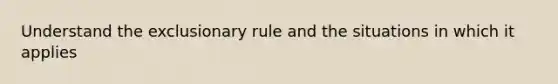 Understand the exclusionary rule and the situations in which it applies