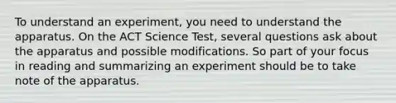 To understand an experiment, you need to understand the apparatus. On the ACT Science Test, several questions ask about the apparatus and possible modifications. So part of your focus in reading and summarizing an experiment should be to take note of the apparatus.