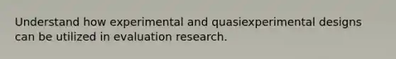 Understand how experimental and quasiexperimental designs can be utilized in evaluation research.