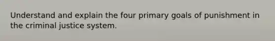 Understand and explain the four primary goals of punishment in the criminal justice system.