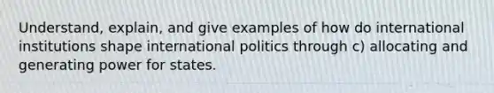 Understand, explain, and give examples of how do international institutions shape international politics through c) allocating and generating power for states.