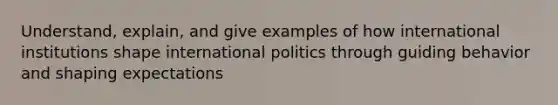 Understand, explain, and give examples of how international institutions shape international politics through guiding behavior and shaping expectations