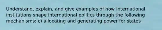 Understand, explain, and give examples of how international institutions shape international politics through the following mechanisms: c) allocating and generating power for states