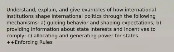 Understand, explain, and give examples of how international institutions shape international politics through the following mechanisms: a) guiding behavior and shaping expectations; b) providing information about state interests and incentives to comply; c) allocating and generating power for states. ++Enforcing Rules