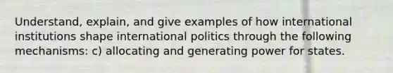 Understand, explain, and give examples of how international institutions shape international politics through the following mechanisms: c) allocating and generating power for states.