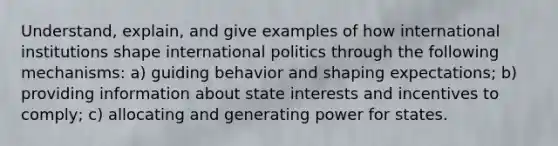 Understand, explain, and give examples of how international institutions shape international politics through the following mechanisms: a) guiding behavior and shaping expectations; b) providing information about state interests and incentives to comply; c) allocating and generating power for states.