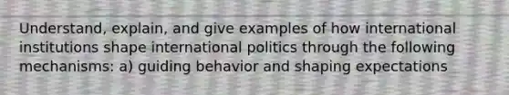 Understand, explain, and give examples of how international institutions shape international politics through the following mechanisms: a) guiding behavior and shaping expectations