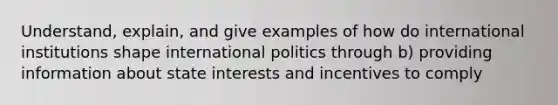 Understand, explain, and give examples of how do international institutions shape international politics through b) providing information about state interests and incentives to comply