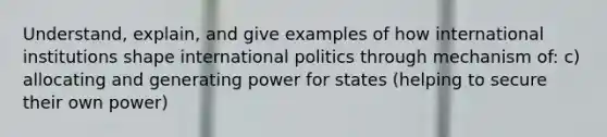 Understand, explain, and give examples of how international institutions shape international politics through mechanism of: c) allocating and generating power for states (helping to secure their own power)